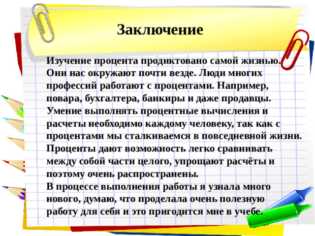 Заключение Изучение процента продиктовано самой жизнью. Они нас окружают почти везде. Люди многих профессий работают с процентами. Например, повара, бухгалтера, банкиры и даже продавцы. Умение выполнять процентные вычисления и расчеты необходимо каждому человеку, так как с процентами мы сталкиваемся в повседневной жизни. Проценты дают возможность легко сравнивать между собой части целого, упрощают расчёты и поэтому очень распространены. В процессе выполнения работы я узнала много нового, думаю, что проделала очень полезную работу для себя и это пригодится мне в учебе.  