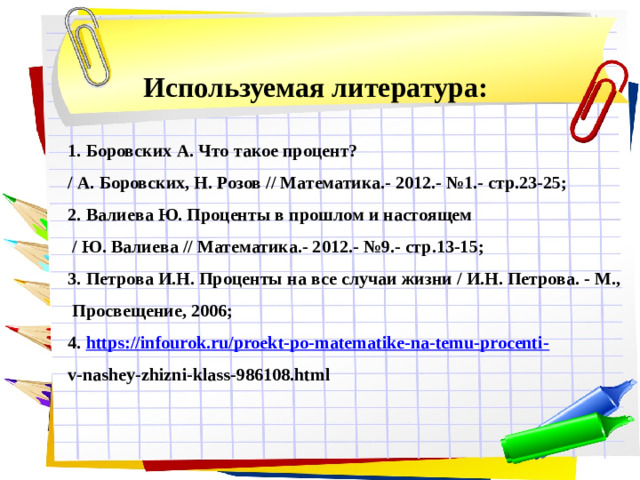 Используемая литература: 1. Боровских А. Что такое процент? / А. Боровских, Н. Розов // Математика.- 2012.- №1.- стр.23-25; 2. Валиева Ю. Проценты в прошлом и настоящем  / Ю. Валиева // Математика.- 2012.- №9.- стр.13-15; 3. Петрова И.Н. Проценты на все случаи жизни / И.Н. Петрова. - М.,  Просвещение, 2006; 4. https://infourok.ru/proekt-po-matematike-na-temu-procenti- v-nashey-zhizni-klass-986108.html