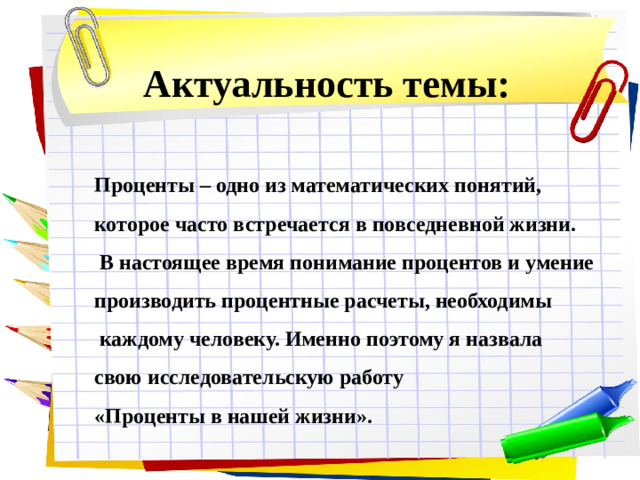 Актуальность темы: Проценты – одно из математических понятий, которое часто встречается в повседневной жизни.  В настоящее время понимание процентов и умение производить процентные расчеты, необходимы  каждому человеку. Именно поэтому я назвала свою исследовательскую работу «Проценты в нашей жизни».