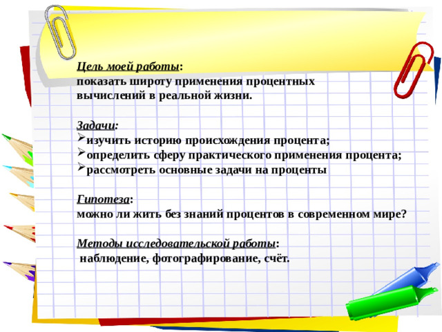 Цель моей работы : показать широту применения процентных вычислений в реальной жизни.  Задачи : изучить историю происхождения процента; определить сферу практического применения процента; рассмотреть основные задачи на проценты  Гипотеза : можно ли жить без знаний процентов в современном мире?  Методы исследовательской работы :  наблюдение, фотографирование, счёт.