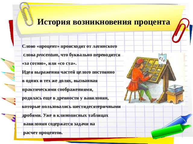 История возникновения процента Слово «процент» происходит от латинского  слова procentum , что буквально переводится «за сотню», или «со ста». Идея выражения частей целого постоянно в одних и тех же долях, вызванная практическими соображениями, родилась еще в древности у вавилонян, которые пользовались шестидесятеричными дробями. Уже в клинописных таблицах  вавилонян содержатся задачи на  расчет процентов .