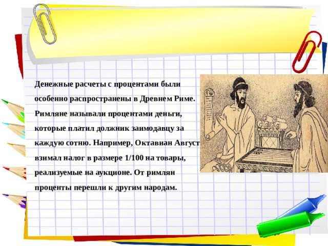 Денежные расчеты с процентами были особенно распространены в Древнем Риме. Римляне называли процентами деньги, которые платил должник заимодавцу за каждую сотню. Например, Октавиан Август взимал налог в размере 1/100 на товары, реализуемые на аукционе. От римлян проценты перешли к другим народам.
