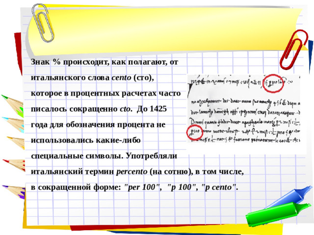 Знак % происходит, как полагают, от итальянского слова cento (сто), которое в процентных расчетах часто писалось сокращенно cto . До 1425 года для обозначения процента не использовались какие-либо специальные символы. Употребляли итальянский термин  percento  (на сотню), в том числе, в сокращенной форме: 