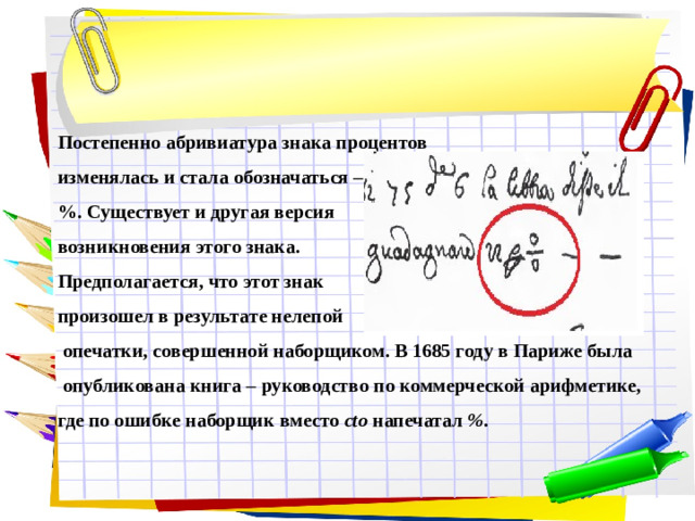 Постепенно абривиатура знака процентов изменялась и стала обозначаться – %. Существует и другая версия возникновения этого знака. Предполагается, что этот знак произошел в результате нелепой  опечатки, совершенной наборщиком. В 1685 году в Париже была  опубликована книга – руководство по коммерческой арифметике, где по ошибке наборщик вместо cto напечатал % .
