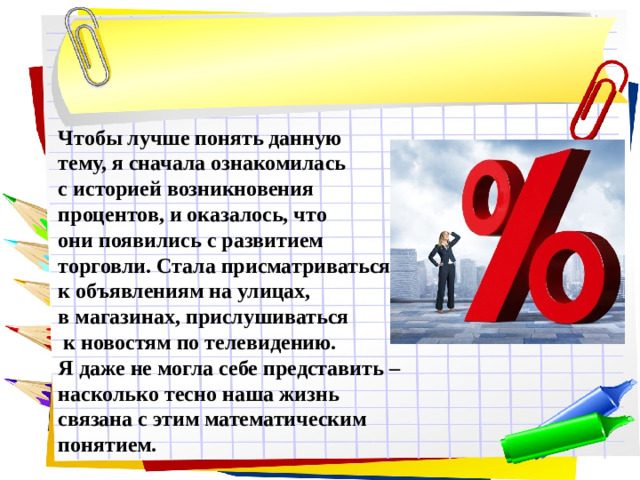 Чтобы лучше понять данную тему, я сначала ознакомилась с историей возникновения процентов, и оказалось, что они появились с развитием торговли. Стала присматриваться к объявлениям на улицах, в магазинах, прислушиваться  к новостям по телевидению. Я даже не могла себе представить – насколько тесно наша жизнь связана с этим математическим понятием.