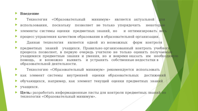 Введение  Технология «Образовательный минимум» является актуальной для использования, поскольку позволяет не только упорядочить некоторые элементы системы оценки предметных знаний, но и оптимизировать весь процесс управления качеством образования в образовательной организации.  Данная технология является одной из возможных форм контроля предметных знаний учащихся. Правильно организованный контроль учебного процесса позволяет, в первую очередь учителю не только оценить получаемые учащимися предметные знания и умения, но и вовремя оказать им необходимую помощь, и возможно выявить и устранить собственные недостатки в образовательной деятельности.  Технологию «Образовательный минимум» рекомендуется использовать как элемент системы внутренней оценки образовательных достижений обучающихся, например, как элемент текущей оценки предметных знаний учащихся. Цель: разработать информационные листы для контроля предметных знаний по технологии «Образовательный минимум».