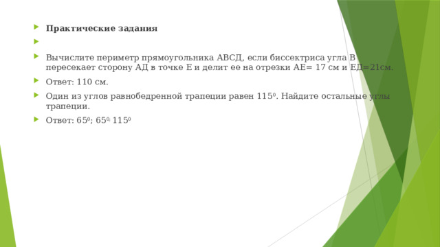 Практические задания   Вычислите периметр прямоугольника АВСД, если биссектриса угла В пересекает сторону АД в точке Е и делит ее на отрезки АЕ= 17 см и ЕД=21см. Ответ: 110 см. Один из углов равнобедренной трапеции равен 115 0 . Найдите остальные углы трапеции. Ответ: 65 0 ; 65 0; 115 0