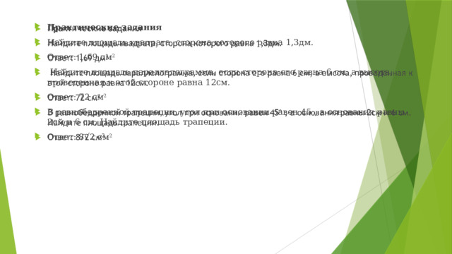 Практические задания Найдите площадь квадрата, сторона которого равна 1,3дм. Ответ: 1,69 дм 2  Найдите площадь параллелограмма, если сторона его равна 6 см, а высота, проведенная к этой стороне равна 12см. Ответ: 72 см 2 В равнобедренной трапеции, угол при основании равен 45 , а основания равны 2см и 6 см. Найдите площадь трапеции. Ответ: 8√2 см 2  