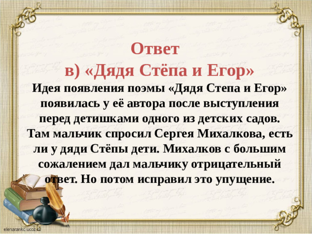 Ответ    в) «Дядя Стёпа и Егор»  Идея появления поэмы «Дядя Степа и Егор» появилась у её автора после выступления перед детишками одного из детских садов. Там мальчик спросил Сергея Михалкова, есть ли у дяди Стёпы дети. Михалков с большим сожалением дал мальчику отрицательный ответ. Но потом исправил это упущение.