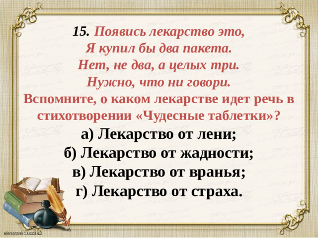 15. Появись лекарство это,  Я купил бы два пакета.  Нет, не два, а целых три.  Нужно, что ни говори.  Вспомните, о каком лекарстве идет речь в стихотворении «Чудесные таблетки»?  а) Лекарство от лени;  б) Лекарство от жадности;  в) Лекарство от вранья;  г) Лекарство от страха.