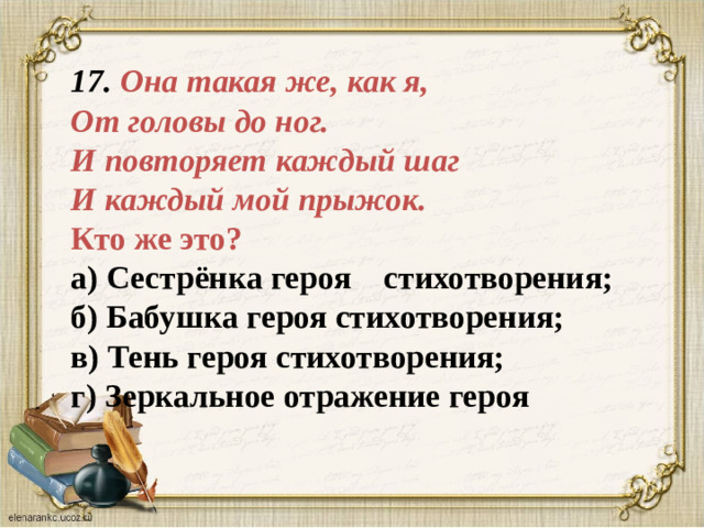 17. Она такая же, как я,  От головы до ног.  И повторяет каждый шаг  И каждый мой прыжок.  Кто же это?  а) Сестрёнка героя стихотворения;  б) Бабушка героя стихотворения;  в) Тень героя стихотворения;  г) Зеркальное отражение героя