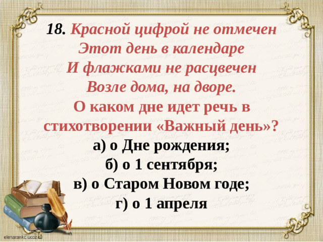 18. Красной цифрой не отмечен  Этот день в календаре  И флажками не расцвечен  Возле дома, на дворе.  О каком дне идет речь в стихотворении «Важный день»?  а) о Дне рождения;  б) о 1 сентября;  в) о Старом Новом годе;  г) о 1 апреля