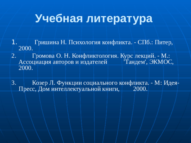 Учебная литература 1.          Гришина Н. Психология конфликта. - СПб.: Питер, 2000. 2.          Громова О. Н. Конфликтология. Курс лекций. - М.: Ассоциация авторов и издателей   'Тандем', ЭКМОС, 2000. 3.          Козер Л. Функции социального конфликта. - М: Идея-Пресс, Дом интел­лектуальной книги,   2000.  