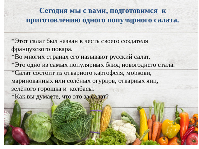 Сегодня мы с вами, подготовимся к приготовлению одного популярного салата.   *Этот салат был назван в честь своего создателя французского повара. *Во многих странах его называют русский салат. *Это одно из самых популярных блюд новогоднего стала. *Салат состоит из отварного картофеля, моркови, маринованных или солёных огурцов, отварных яиц, зелёного горошка и колбасы. *Как вы думаете, что это за салат?