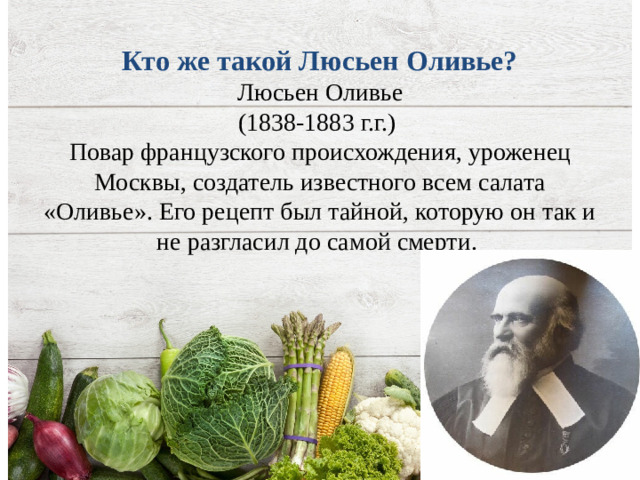 Кто же такой Люсьен Оливье?  Люсьен Оливье  (1838-1883 г.г.)  Повар французского происхождения, уроженец Москвы, создатель известного всем салата «Оливье». Его рецепт был тайной, которую он так и не разгласил до самой смерти.