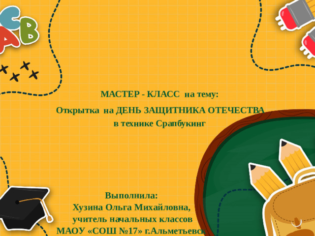 МАСТЕР - КЛАСС на тему:   Открытка на ДЕНЬ ЗАЩИТНИКА ОТЕЧЕСТВА  в технике Срапбукинг   Выполнила: Хузина Ольга Михайловна, учитель начальных классов МАОУ «СОШ №17» г.Альметьевск