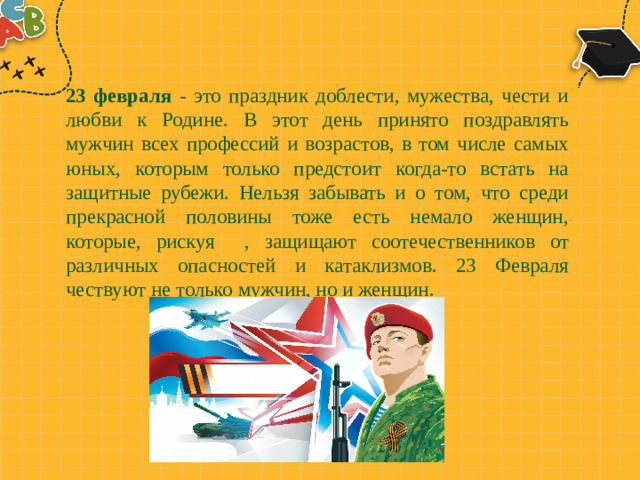 23 февраля - это праздник доблести, мужества, чести и любви к Родине. В этот день принято поздравлять мужчин всех профессий и возрастов, в том числе самых юных, которым только предстоит когда-то встать на защитные рубежи. Нельзя забывать и о том, что среди прекрасной половины тоже есть немало женщин, которые, рискуя , защищают соотечественников от различных опасностей и катаклизмов. 23 Февраля чествуют не только мужчин, но и женщин.