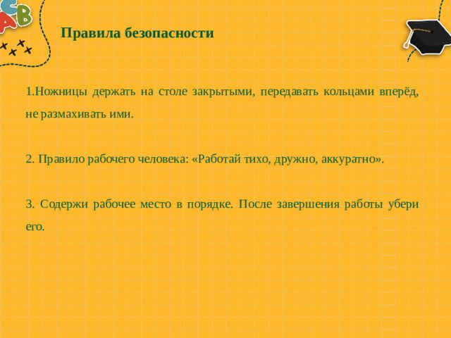 Правила безопасности 1.Ножницы держать на столе закрытыми, передавать кольцами вперёд, не размахивать ими. 2. Правило рабочего человека: «Работай тихо, дружно, аккуратно». 3. Содержи рабочее место в порядке. После завершения работы убери его.