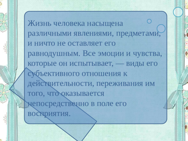 Жизнь человека насыщена различными явлениями, предметами, и ничто не оставляет его равнодушным. Все эмоции и чувства, которые он испытывает, — виды его субъективного отношения к действительности, переживания им того, что оказывается непосредственно в поле его восприятия.