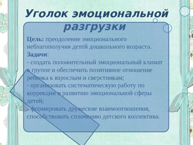 Уголок эмоциональной разгрузки Цель:  преодоление эмоционального неблагополучия детей дошкольного возраста.  Задачи :  - создать положительный эмоциональный климат в группе и обеспечить позитивное отношение ребенка к взрослым и сверстникам;  - организовать систематическую работу по коррекции и развитию эмоциональной сферы детей;  - формировать дружеские взаимоотношения, способствовать сплочению детского коллектива. 