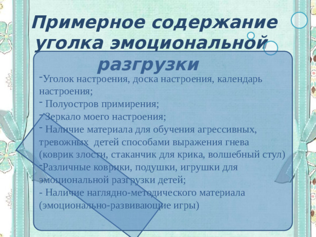 Примерное содержание уголка эмоциональной разгрузки Уголок настроения, доска настроения, календарь настроения;  Полуостров примирения;  Зеркало моего настроения;  Наличие материала для обучения агрессивных, тревожных детей способами выражения гнева (коврик злости, стаканчик для крика, волшебный стул) Различные коврики, подушки, игрушки для эмоциональной разгрузки детей; - Наличие наглядно-методического материала (эмоционально-развивающие игры)