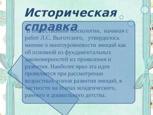 Историческая справка  В отечественной психологии, начиная с работ Л.С. Выготского, утвердилось мнение о многоуровневости эмоций как об основной из фундаментальных закономерностей их проявления и развития. Наиболее ярко эта идея проявляется при рассмотрении возрастных этапов развития эмоций, в частности на этапах младенческого, раннего и дошкольного детства.