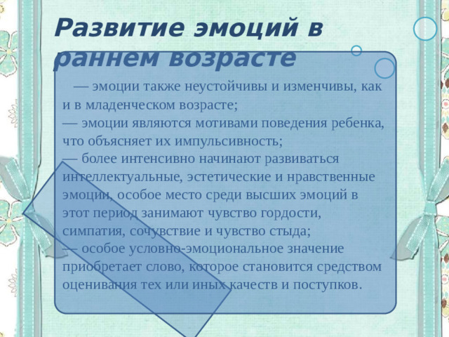 Развитие эмоций в раннем возрасте  — эмоции также неустойчивы и изменчивы, как и в младенческом возрасте; — эмоции являются мотивами поведения ребенка, что объясняет их импульсивность; — более интенсивно начинают развиваться интеллектуальные, эстетические и нравственные эмоции, особое место среди высших эмоций в этот период занимают чувство гордости, симпатия, сочувствие и чувство стыда; — особое условно-эмоциональное значение приобретает слово, которое становится средством оценивания тех или иных качеств и поступков.