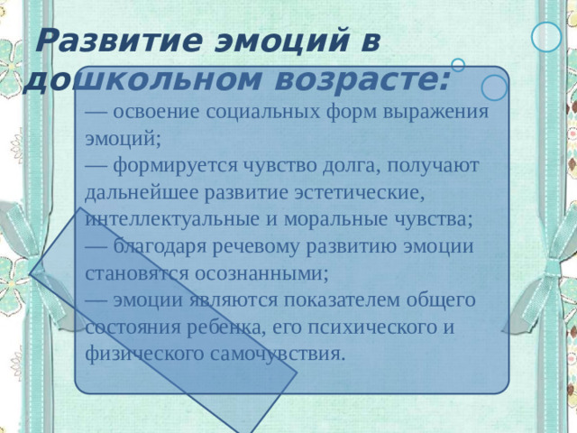 Развитие эмоций в дошкольном возрасте: — освоение социальных форм выражения эмоций; — формируется чувство долга, получают дальнейшее развитие эстетические, интеллектуальные и моральные чувства; — благодаря речевому развитию эмоции становятся осознанными; — эмоции являются показателем общего состояния ребенка, его психического и физического самочувствия.