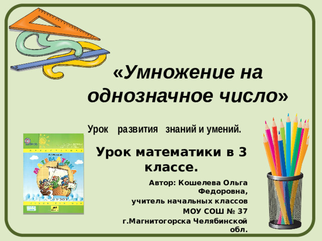 « Умножение на однозначное число » Урок развития знаний и умений. Урок математики в 3 классе. Автор: Кошелева Ольга Федоровна, учитель начальных классов МОУ СОШ № 37 г.Магнитогорска Челябинской обл.