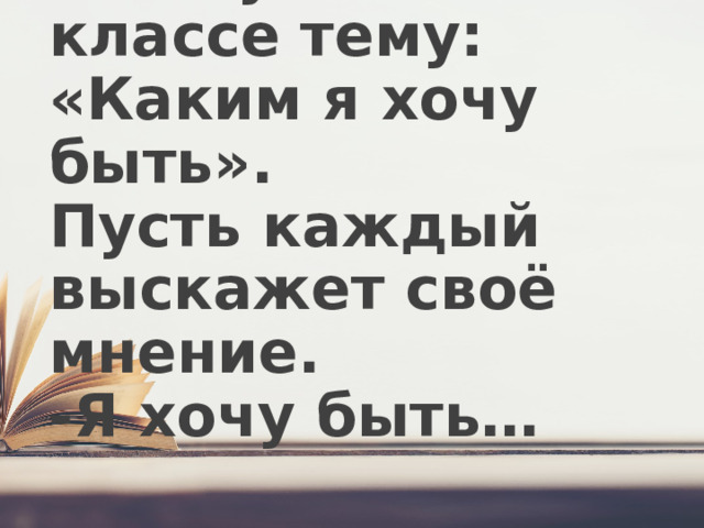 1.Обсудите в классе тему: «Каким я хочу быть».  Пусть каждый выскажет своё мнение.  -Я хочу быть…