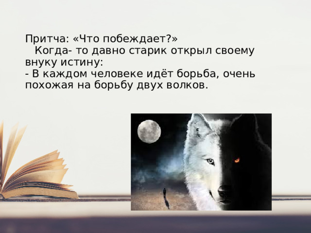 Притча: «Что побеждает?»   Когда- то давно старик открыл своему внуку истину:  - В каждом человеке идёт борьба, очень похожая на борьбу двух волков.