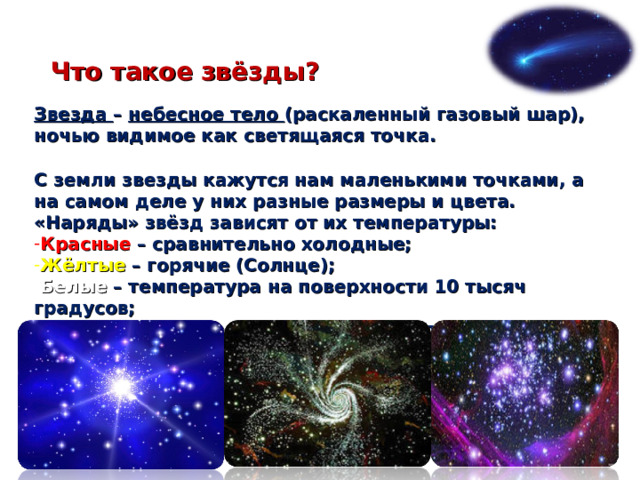 Что такое звёзды? Звезда – небесное тело (раскаленный газовый шар), ночью видимое как светящаяся точка. С земли звезды кажутся нам маленькими точками, а на самом деле у них разные размеры и цвета. «Наряды» звёзд зависят от их температуры: