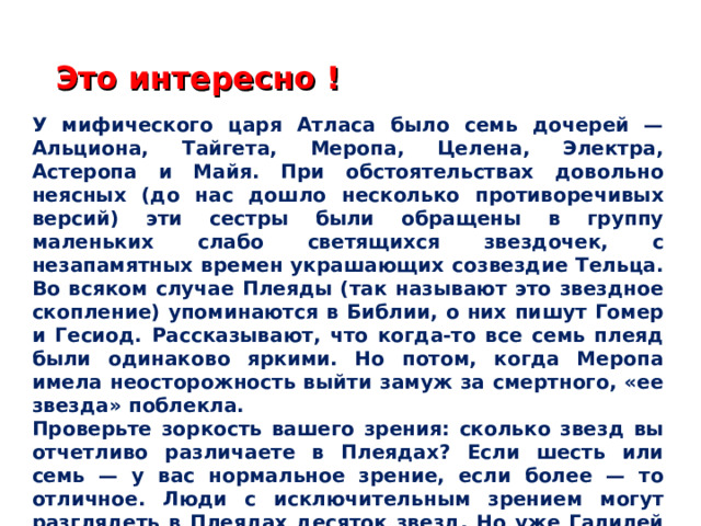 Это интересно ! У мифического царя Атласа было семь дочерей — Альциона, Тайгета, Меропа, Целена, Электра, Астеропа и Майя. При обстоятельствах довольно неясных (до нас дошло несколько противоречивых версий) эти сестры были обращены в группу маленьких слабо светящихся звездочек, с незапамятных времен украшающих созвездие Тельца. Во всяком случае Плеяды (так называют это звездное скопление) упоминаются в Библии, о них пишут Гомер и Гесиод. Рассказывают, что когда-то все семь плеяд были одинаково яркими. Но потом, когда Меропа имела неосторожность выйти замуж за смертного, «ее звезда» поблекла. Проверьте зоркость вашего зрения: сколько звезд вы отчетливо различаете в Плеядах? Если шесть или семь — у вас нормальное зрение, если более — то отличное. Люди с исключительным зрением могут разглядеть в Плеядах десяток звезд. Но уже Галилей в свой несовершенный телескоп насчитал в Плеядах 36 звезд.