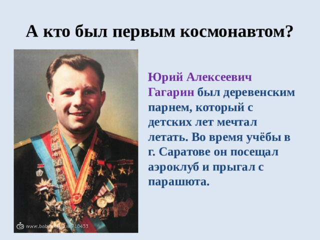 А кто был первым космонавтом? Юрий Алексеевич Гагарин был деревенским парнем, который с детских лет мечтал летать. Во время учёбы в г. Саратове он посещал аэроклуб и прыгал с парашюта.