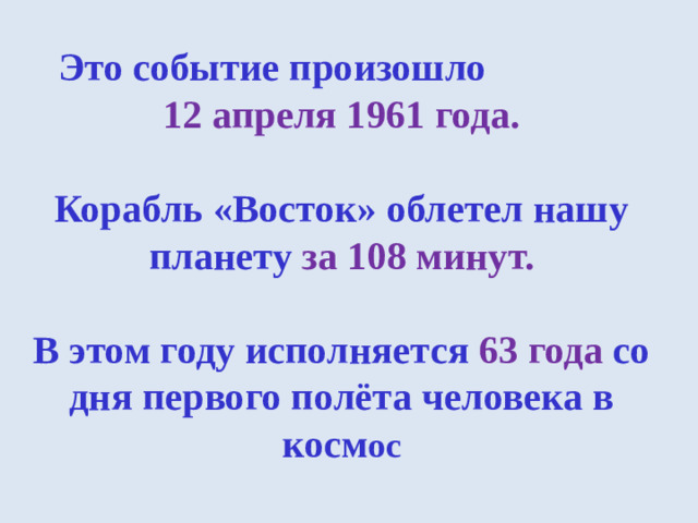 Это событие произошло   12 апреля 1961 года.   Корабль «Восток» облетел нашу планету за 108 минут.   В этом году исполняется  63 года со дня первого полёта человека в косм ос