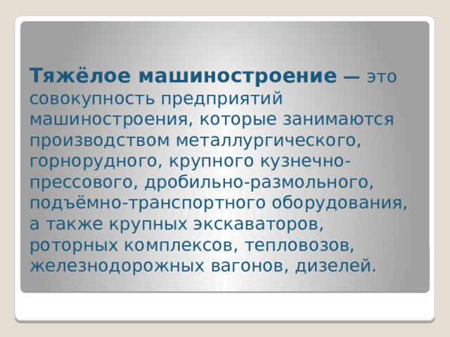 Тяжёлое машиностроение  — это совокупность предприятий машиностроения, которые занимаются производством металлургического, горнорудного, крупного кузнечно-прессового, дробильно-размольного, подъёмно-транспортного оборудования, а также крупных экскаваторов, роторных комплексов, тепловозов, железнодорожных вагонов, дизелей.