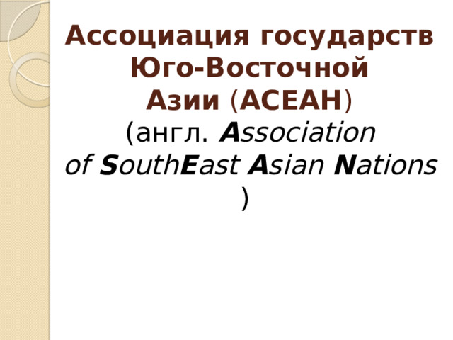 Ассоциация государств Юго-Восточной Азии  ( АСЕАН ) (англ.  A ssociation of  S outh E ast  A sian  N ations ) 
