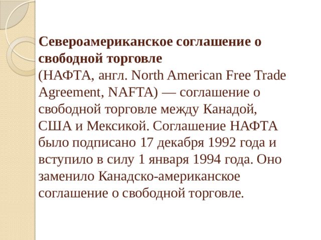 Североамериканское соглашение о свободной торговле    (НАФТА, англ. North American Free Trade Agreement, NAFTA) — соглашение о свободной торговле между Канадой,   США и Мексикой. Соглашение НАФТА было подписано 17 декабря 1992 года и вступило в силу 1 января 1994 года. Оно заменило Канадско-американское соглашение о свободной торговле.