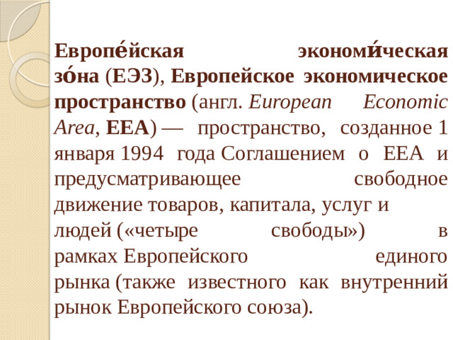 Европе́йская экономи́ческая зо́на  ( ЕЭЗ ),  Европейское экономическое пространство  (англ.  European Economic Area ,  EEA ) — пространство, созданное 1 января 1994 года Соглашением о EEA и предусматривающее свободное движение товаров, капитала, услуг и   людей («четыре свободы») в рамках Европейского единого рынка (также известного как внутренний рынок Европейского союза). 