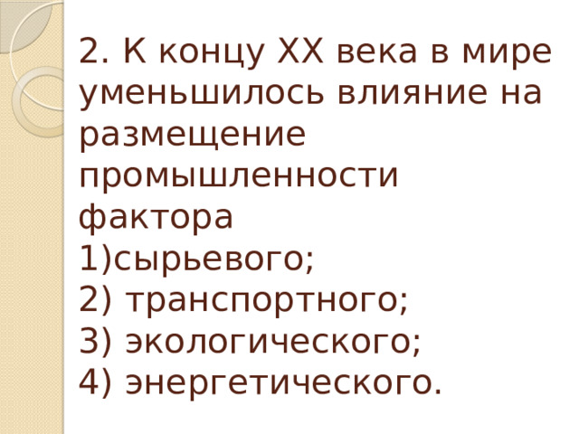2. К концу XX века в мире уменьшилось влияние на размещение промышленности фактора  1)сырьевого;  2) транспортного;  3) экологического;  4) энергетического.