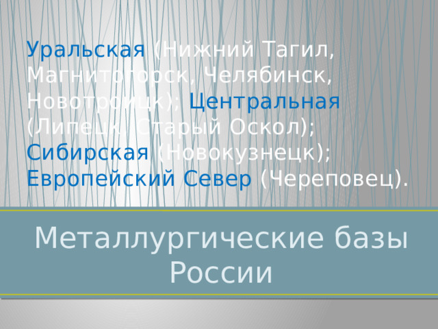 Уральская (Нижний Тагил, Магнитогорск, Челябинск, Новотроицк); Центральная (Липецк, Старый Оскол); Сибирская (Новокузнецк);  Европейский Север (Череповец). Металлургические базы России