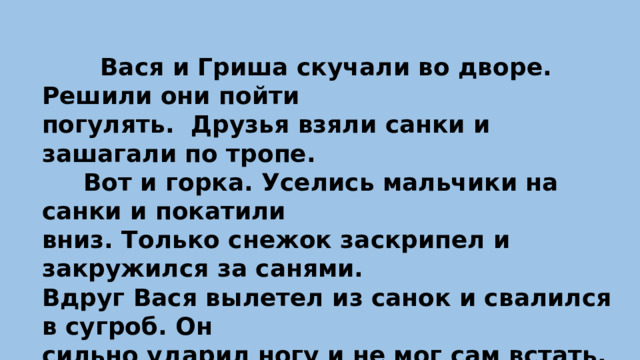 Вася и Гриша скучали во дворе. Решили они пойти погулять. Друзья взяли санки и зашагали по тропе.  Вот и горка. Уселись мальчики на санки и покатили вниз. Только снежок заскрипел и закружился за санями. Вдруг Вася вылетел из санок и свалился в сугроб. Он сильно ударил ногу и не мог сам встать.  Гриша усадил товарища на санки и повёз в больницу. Врачи оказали Васе помощь.