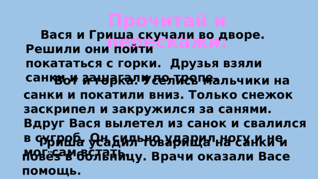 Прочитай и перескажи:  Вася и Гриша скучали во дворе. Решили они пойти покататься с горки. Друзья взяли санки и зашагали по тропе.  Вот и горка. Уселись мальчики на санки и покатили вниз. Только снежок заскрипел и закружился за санями. Вдруг Вася вылетел из санок и свалился в сугроб. Он сильно ударил ногу и не мог сам встать.  Гриша усадил товарища на санки и повёз в больницу. Врачи оказали Васе помощь.