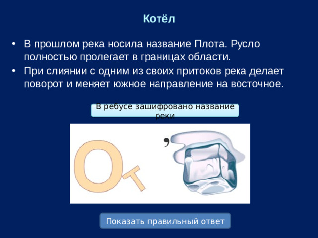 Котёл В прошлом река носила название Плота. Русло полностью пролегает в границах области. При слиянии с одним из своих притоков река делает поворот и меняет южное направление на восточное. В ребусе зашифровано название реки Показать правильный ответ
