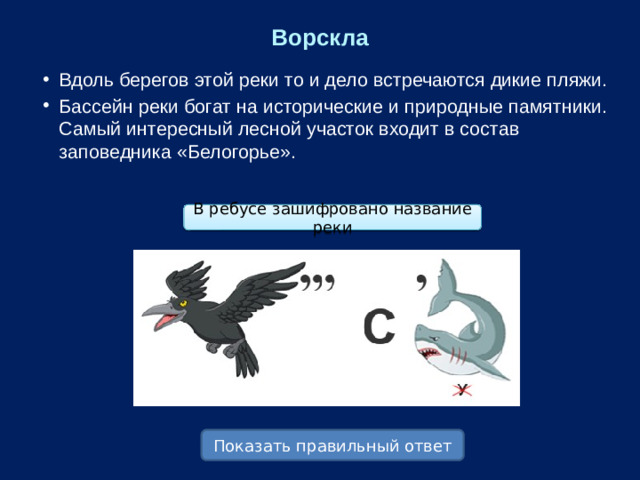 Ворскла Вдоль берегов этой реки то и дело встречаются дикие пляжи. Бассейн реки богат на исторические и природные памятники. Самый интересный лесной участок входит в состав заповедника «Белогорье». В ребусе зашифровано название реки Показать правильный ответ