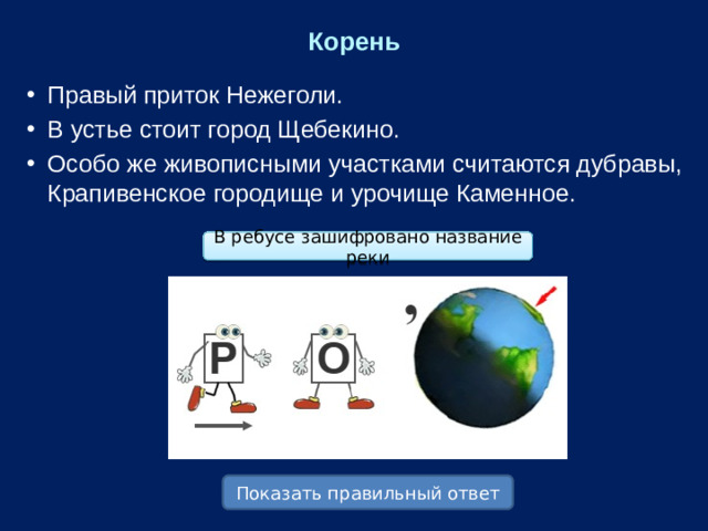 Корень Правый приток Нежеголи. В устье стоит город Щебекино. Особо же живописными участками считаются дубравы, Крапивенское городище и урочище Каменное. В ребусе зашифровано название реки Показать правильный ответ