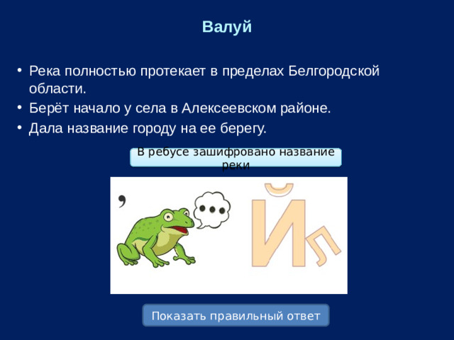 Валуй Река полностью протекает в пределах Белгородской области. Берёт начало у села в Алексеевском районе. Дала название городу на ее берегу. В ребусе зашифровано название реки Показать правильный ответ