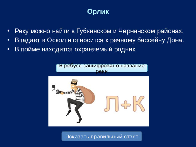 Орлик Реку можно найти в Губкинском и Чернянском районах. Впадает в Оскол и относится к речному бассейну Дона. В пойме находится охраняемый родник. В ребусе зашифровано название реки Показать правильный ответ