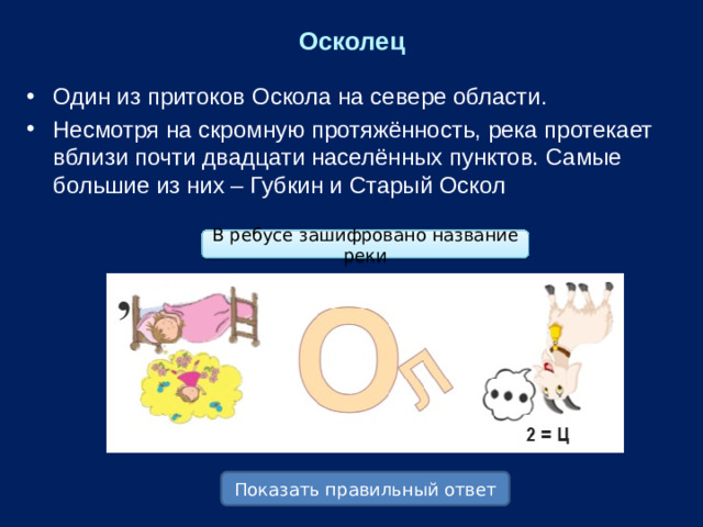 Осколец Один из притоков Оскола на севере области. Несмотря на скромную протяжённость, река протекает вблизи почти двадцати населённых пунктов. Самые большие из них – Губкин и Старый Оскол В ребусе зашифровано название реки Показать правильный ответ