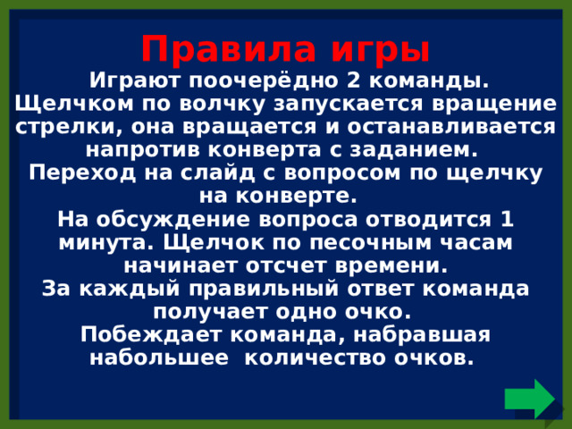 Правила игры  Играют поочерёдно 2 команды.  Щелчком по волчку запускается вращение стрелки, она вращается и останавливается напротив конверта с заданием.  Переход на слайд с вопросом по щелчку на конверте.  На обсуждение вопроса отводится 1 минута. Щелчок по песочным часам начинает отсчет времени.  За каждый правильный ответ команда получает одно очко.  Побеждает команда, набравшая набольшее количество очков.